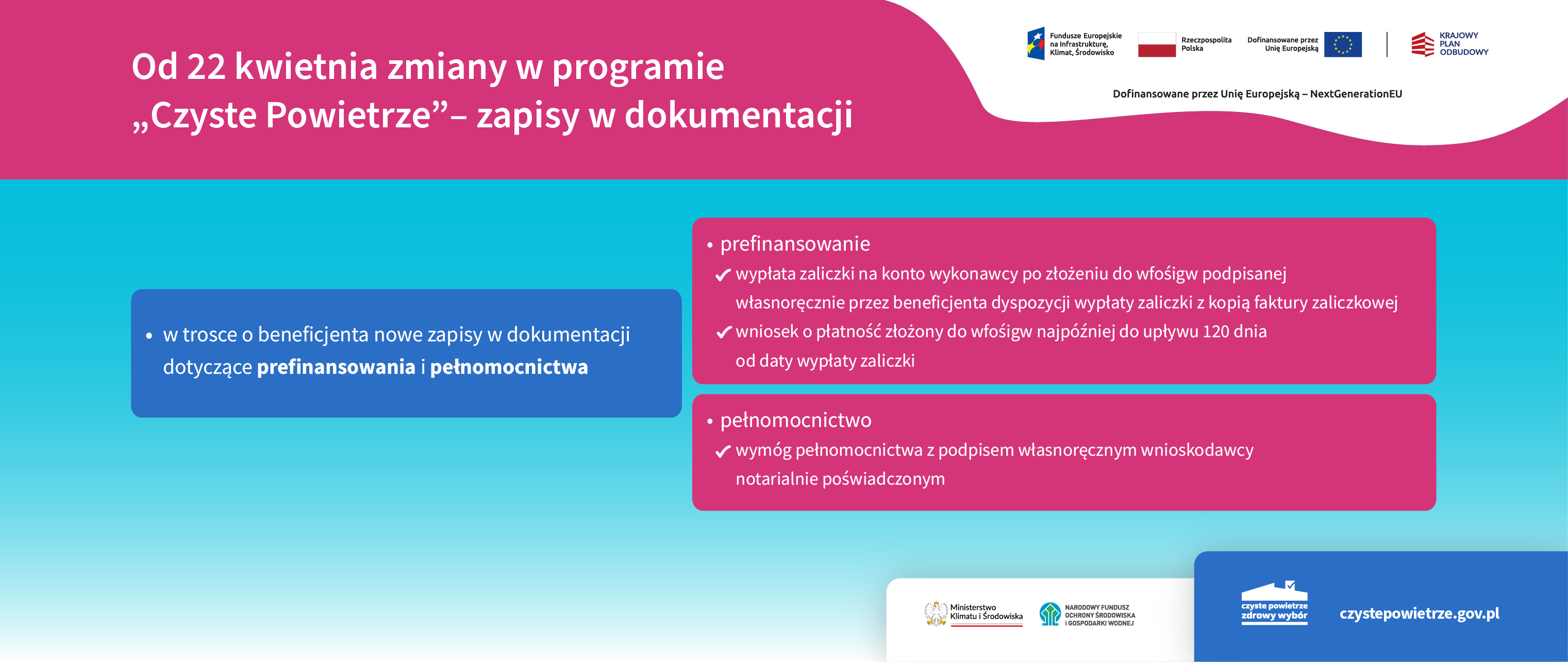 Grafika informacyjno-promocyjna zatytułowana: Od 22 kwietnia zmiany w&nbsp;programie &bdquo;Czyste Powietrze&rdquo; &ndash; zapisy w&nbsp;dokumentacji.  W prawym, g&oacute;rny rogu obok siebie widzimy logotypy: Funduszy Europejskich na&nbsp;Infrastrukturę, Klimat, Środowisko, Rzeczpospolitej Polskiej, Unii Europejskiej, Krajowego Planu Odbudowy oraz&nbsp;pod logotypami informację: dofinansowane przez Unię Europejską &ndash; NextGenerationEU. Po lewej stronie widzimy jedno niebieskie pole z&nbsp;informacją: w&nbsp;trosce o&nbsp;beneficjenta nowe zapisy w&nbsp;dokumentacji dotyczące prefinansowania i&nbsp;pełnomocnictwa. Następnie od niebieskiego pola odchodzą &ndash; w&nbsp;prawą stronę &ndash; dwa czerwone: &bull;	na polu 1 informacja: prefinansowanie o	wypłata zaliczki na&nbsp;konto wykonawcy po złożeniu do wfośigw podpisanej własnoręcznie przez beneficjenta dyspozycji wypłaty zaliczki z&nbsp;kopią faktury zaliczkowej  o	wniosek o&nbsp;płatność złożony do wfośigw najp&oacute;źniej do upływu 120 dnia od daty wypłaty zaliczki &bull;	na polu 2 informacja: pełnomocnictwo o	wym&oacute;g pełnomocnictwa z&nbsp;podpisem własnoręcznym wnioskodawcy notarialnie poświadczonym. Następnie na&nbsp;dole, po prawej stronie, najpierw obok siebie dwa logotypy: Ministerstwa Klimatu i&nbsp;Środowiska oraz&nbsp;Narodowego Funduszu Ochrony Środowiska i&nbsp;Gospodarki Wodnej. A obok &ndash; logotyp programu &bdquo;Czyste Powietrze&rdquo; i&nbsp;adres strony internetowej: czystepowietrze.gov.pl.&bdquo;Czyste_Powietrze&rdquo;_-_Zapisy_w_dokumentacji
